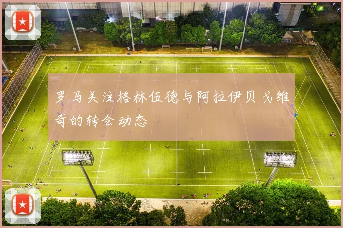 罗马关注格林伍德与阿拉伊贝戈维奇的转会动态