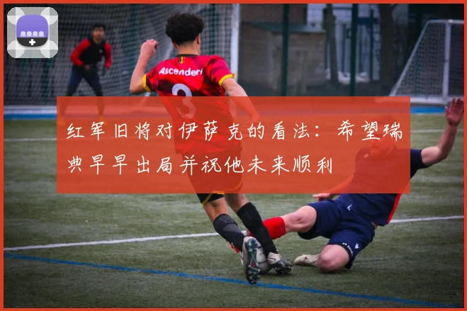 红军旧将对伊萨克的看法：希望瑞典早早出局并祝他未来顺利