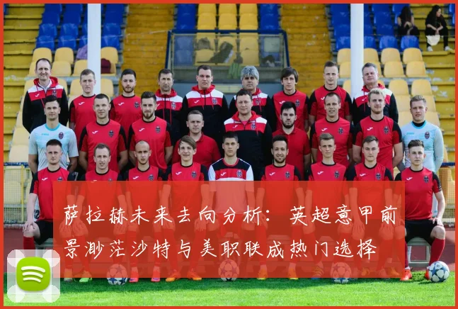 萨拉赫未来去向分析：英超意甲前景渺茫沙特与美职联成热门选择
