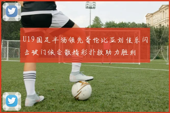 U19国足半场领先哥伦比亚刘佳乐闪击破门依合散精彩扑救助力胜利