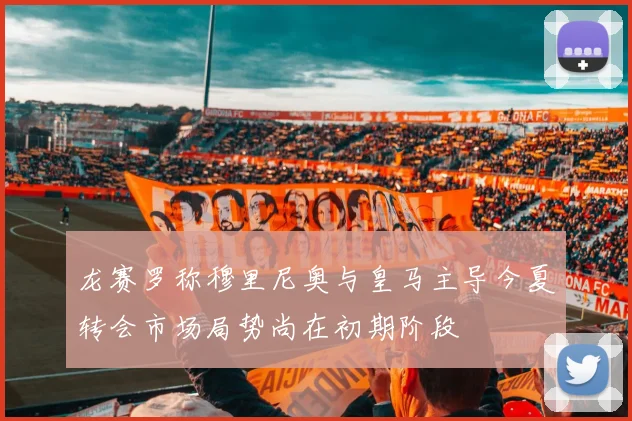 龙赛罗称穆里尼奥与皇马主导今夏转会市场局势尚在初期阶段