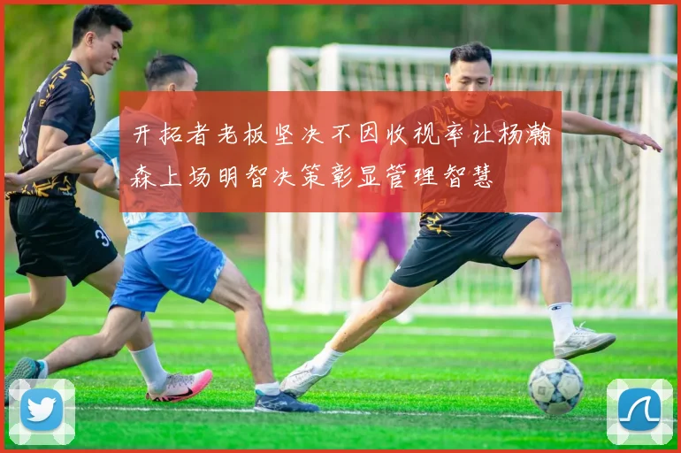 开拓者老板坚决不因收视率让杨瀚森上场明智决策彰显管理智慧