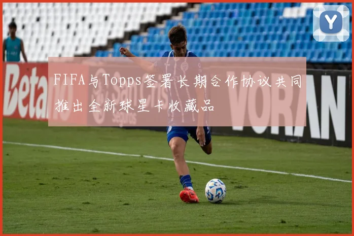FIFA与Topps签署长期合作协议共同推出全新球星卡收藏品