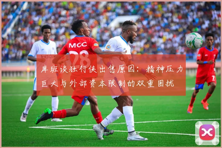 库班谈独行侠出售原因：精神压力巨大与外部资本限制的双重困扰