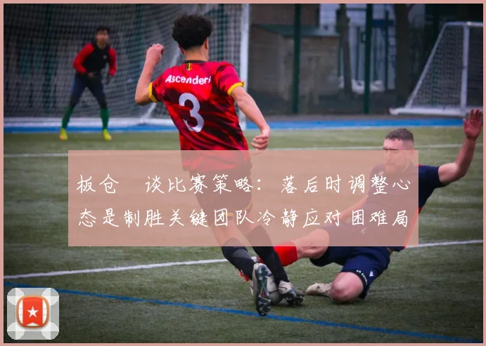 板仓滉谈比赛策略：落后时调整心态是制胜关键团队冷静应对困难局面