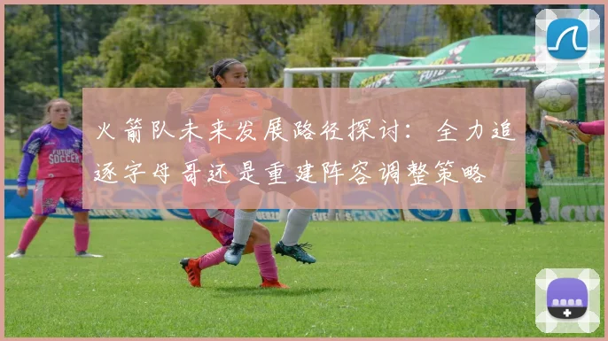 火箭队未来发展路径探讨：全力追逐字母哥还是重建阵容调整策略
