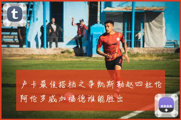 卢卡最佳搭档之争凯斯勒赵四杜伦阿伦罗威加福德谁能胜出