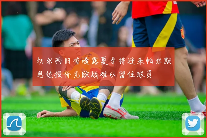 切尔西旧将透露夏季将迎来帕尔默恩佐报价无欧战难以留住球员